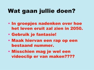 Wat gaan jullie doen? In groepjes nadenken over hoe het leven eruit zal zien in 2050. Gebruik je fantasie! Maak hiervan een rap op een bestaand nummer. Misschien mag je wel een videoclip er van maken???? 
