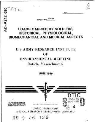 CDt
C) AD
REPORT NOTi9-89
LOADS CARRIED BY SOLDIERS:
HISTORICAL, PHYSIOLOGICAL,
BIOMECHANICAL AND MEDICAL ASPECTS
U S ARMY RESEARCH INSTITUTE
OF
ENVIRONMENTAL MEDICINE
Natick, Massachusetts
JUNE 1989
DTIC()LELECTE
REPRODUCED FROM n
BEST AVAILA~BLE COPYo. sp~~ *~o.d~,son~In e
UNITED STATES ARMY
MEDICAL RESEARCH & DEVELOPMENT COMMAND
39 9 139
 