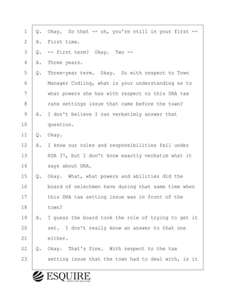 ·1· ·Q.· Okay.· So that -- oh, you're still in your first --
·2· ·A.· First time.
·3· ·Q.· -- first term?· Okay.· Two --
·4· ·A.· Three years.
·5· ·Q.· Three-year term.· Okay.· So with respect to Town
·6· · · ·Manager Codling, what is your understanding as to
·7· · · ·what powers she has with respect to this DRA tax
·8· · · ·rate settings issue that came before the town?
·9· ·A.· I don't believe I can verbatimly answer that
10· · · ·question.
11· ·Q.· Okay.
12· ·A.· I know our roles and responsibilities fell under
13· · · ·RSA 37, but I don't know exactly verbatim what it
14· · · ·says about DRA.
15· ·Q.· Okay.· What, what powers and abilities did the
16· · · ·board of selectmen have during that same time when
17· · · ·this DRA tax setting issue was in front of the
18· · · ·town?
19· ·A.· I guess the board took the role of trying to get it
20· · · ·set.· I don't really know an answer to that one
21· · · ·either.
22· ·Q.· Okay.· That's fine.· With respect to the tax
23· · · ·setting issue that the town had to deal with, is it
KEVIN KNAPP
Town of Haverhill vs Donahue Tucker & Ciandella
May 21, 2024
800.211.DEPO (3376)
EsquireSolutions.com
KEVIN KNAPP
Town of Haverhill vs Donahue Tucker & Ciandella
May 21, 2024
9
800.211.DEPO (3376)
EsquireSolutions.comYVer1f
 