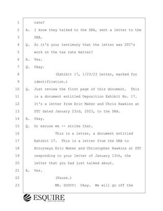·1· · · ·rate?
·2· ·A.· I know they talked to the DRA, sent a letter to the
·3· · · ·DRA.
·4· ·Q.· So it's your testimony that the letter was DTC's
·5· · · ·work on the tax rate matter?
·6· ·A.· Yes.
·7· ·Q.· Okay.
·8· · · · · · · · ·(Exhibit 17, 1/23/23 Letter, marked for
·9· · · ·identification.)
10· ·Q.· Just review the first page of this document.· This
11· · · ·is a document entitled Deposition Exhibit No. 17.
12· · · ·It's a letter from Eric Maher and Chris Hawkins at
13· · · ·DTC dated January 23rd, 2023, to the DRA.
14· ·A.· Okay.
15· ·Q.· Or excuse me -- strike that.
16· · · · · · · · ·This is a letter, a document entitled
17· · · ·Exhibit 17.· This is a letter from the DRA to
18· · · ·Attorneys Eric Maher and Christopher Hawkins at DTC
19· · · ·responding to your letter of January 13th, the
20· · · ·letter that you had just talked about.
21· ·A.· Yes.
22· · · · · · · · ·(Pause.)
23· · · · · · · · ·MR. SOUCY:· Okay.· We will go off the
KEVIN KNAPP
Town of Haverhill vs Donahue Tucker & Ciandella
May 21, 2024
800.211.DEPO (3376)
EsquireSolutions.com
KEVIN KNAPP
Town of Haverhill vs Donahue Tucker & Ciandella
May 21, 2024
100
800.211.DEPO (3376)
EsquireSolutions.comYVer1f
 