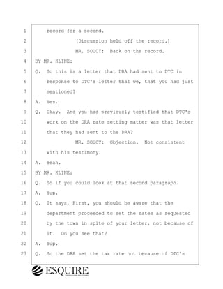 ·1· · · ·record for a second.
·2· · · · · · · · ·(Discussion held off the record.)
·3· · · · · · · · ·MR. SOUCY:· Back on the record.
·4· ·BY MR. KLINE:
·5· ·Q.· So this is a letter that DRA had sent to DTC in
·6· · · ·response to DTC's letter that we, that you had just
·7· · · ·mentioned?
·8· ·A.· Yes.
·9· ·Q.· Okay.· And you had previously testified that DTC's
10· · · ·work on the DRA rate setting matter was that letter
11· · · ·that they had sent to the DRA?
12· · · · · · · · ·MR. SOUCY:· Objection.· Not consistent
13· · · ·with his testimony.
14· ·A.· Yeah.
15· ·BY MR. KLINE:
16· ·Q.· So if you could look at that second paragraph.
17· ·A.· Yup.
18· ·Q.· It says, First, you should be aware that the
19· · · ·department proceeded to set the rates as requested
20· · · ·by the town in spite of your letter, not because of
21· · · ·it.· Do you see that?
22· ·A.· Yup.
23· ·Q.· So the DRA set the tax rate not because of DTC's
KEVIN KNAPP
Town of Haverhill vs Donahue Tucker & Ciandella
May 21, 2024
800.211.DEPO (3376)
EsquireSolutions.com
KEVIN KNAPP
Town of Haverhill vs Donahue Tucker & Ciandella
May 21, 2024
101
800.211.DEPO (3376)
EsquireSolutions.comYVer1f
 