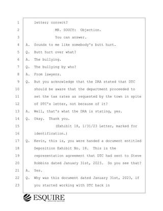 ·1· · · ·letter; correct?
·2· · · · · · · · ·MR. SOUCY:· Objection.
·3· · · · · · · · ·You can answer.
·4· ·A.· Sounds to me like somebody's butt hurt.
·5· ·Q.· Butt hurt over what?
·6· ·A.· The bullying.
·7· ·Q.· The bullying by who?
·8· ·A.· From lawyers.
·9· ·Q.· But you acknowledge that the DRA stated that DTC
10· · · ·should be aware that the department proceeded to
11· · · ·set the tax rates as requested by the town in spite
12· · · ·of DTC's letter, not because of it?
13· ·A.· Well, that's what the DRA is stating, yes.
14· ·Q.· Okay.· Thank you.
15· · · · · · · · ·(Exhibit 18, 1/31/23 Letter, marked for
16· · · ·identification.)
17· ·Q.· Kevin, this is, you were handed a document entitled
18· · · ·Deposition Exhibit No. 18.· This is the
19· · · ·representation agreement that DTC had sent to Steve
20· · · ·Robbins dated January 31st, 2023.· Do you see that?
21· ·A.· Yes.
22· ·Q.· Why was this document dated January 31st, 2023, if
23· · · ·you started working with DTC back in
KEVIN KNAPP
Town of Haverhill vs Donahue Tucker & Ciandella
May 21, 2024
800.211.DEPO (3376)
EsquireSolutions.com
KEVIN KNAPP
Town of Haverhill vs Donahue Tucker & Ciandella
May 21, 2024
102
800.211.DEPO (3376)
EsquireSolutions.comYVer1f
 