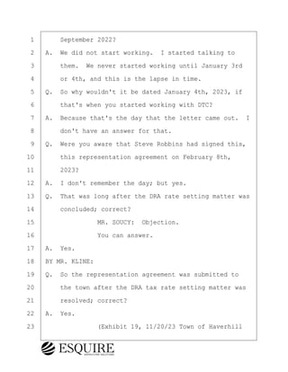 ·1· · · ·September 2022?
·2· ·A.· We did not start working.· I started talking to
·3· · · ·them.· We never started working until January 3rd
·4· · · ·or 4th, and this is the lapse in time.
·5· ·Q.· So why wouldn't it be dated January 4th, 2023, if
·6· · · ·that's when you started working with DTC?
·7· ·A.· Because that's the day that the letter came out. I
·8· · · ·don't have an answer for that.
·9· ·Q.· Were you aware that Steve Robbins had signed this,
10· · · ·this representation agreement on February 8th,
11· · · ·2023?
12· ·A.· I don't remember the day; but yes.
13· ·Q.· That was long after the DRA rate setting matter was
14· · · ·concluded; correct?
15· · · · · · · · ·MR. SOUCY:· Objection.
16· · · · · · · · ·You can answer.
17· ·A.· Yes.
18· ·BY MR. KLINE:
19· ·Q.· So the representation agreement was submitted to
20· · · ·the town after the DRA tax rate setting matter was
21· · · ·resolved; correct?
22· ·A.· Yes.
23· · · · · · · · ·(Exhibit 19, 11/20/23 Town of Haverhill
KEVIN KNAPP
Town of Haverhill vs Donahue Tucker & Ciandella
May 21, 2024
800.211.DEPO (3376)
EsquireSolutions.com
KEVIN KNAPP
Town of Haverhill vs Donahue Tucker & Ciandella
May 21, 2024
103
800.211.DEPO (3376)
EsquireSolutions.comYVer1f
 