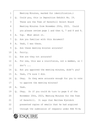 ·1· · · ·Meeting Minutes, marked for identification.)
·2· ·Q.· Could you, this is Deposition Exhibit No. 19.
·3· · · ·These are the Town of Haverhill Select Board
·4· · · ·Meeting Minutes from November 20th, 2023.· Could
·5· · · ·you please review page 1 and then 6, 7 and 8 and 9.
·6· ·A.· Yup.· What about it.
·7· ·Q.· Are you familiar with this document?
·8· ·A.· Yeah, I was there.
·9· ·Q.· Are these meeting minutes accurate?
10· ·A.· Fairly.
11· ·Q.· How are they not accurate?
12· ·A.· For one, this was a crucifixion, not a member, so I
13· · · ·don't ...
14· ·Q.· But you approved the meeting minutes, didn't you?
15· ·A.· Yeah, I'm sure I did.
16· ·Q.· Okay.· So they were accurate enough for you to vote
17· · · ·to approve the meeting minutes?
18· ·A.· Yeah.
19· ·Q.· Okay.· So if you could do turn to page 6 of the
20· · · ·November 20th, 2023, Meeting Minutes for the Town
21· · · ·of Haverhill.· It says that Matthew Bjelobrk
22· · · ·presented copies of emails that he had acquired
23· · · ·through the submission of requests under RSA 91-A;
KEVIN KNAPP
Town of Haverhill vs Donahue Tucker & Ciandella
May 21, 2024
800.211.DEPO (3376)
EsquireSolutions.com
KEVIN KNAPP
Town of Haverhill vs Donahue Tucker & Ciandella
May 21, 2024
104
800.211.DEPO (3376)
EsquireSolutions.comYVer1f
 
