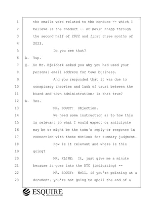 ·1· · · ·the emails were related to the conduce -- which I
·2· · · ·believe is the conduct -- of Kevin Knapp through
·3· · · ·the second half of 2022 and first three months of
·4· · · ·2023.
·5· · · · · · · · ·Do you see that?
·6· ·A.· Yup.
·7· ·Q.· So Mr. Bjelobrk asked you why you had used your
·8· · · ·personal email address for town business.
·9· · · · · · · · ·And you responded that it was due to
10· · · ·conspiracy theories and lack of trust between the
11· · · ·board and town administration; is that true?
12· ·A.· Yes.
13· · · · · · · · ·MR. SOUCY:· Objection.
14· · · · · · · · ·We need some instruction as to how this
15· · · ·is relevant to what I would expect or anticipate
16· · · ·may be or might be the town's reply or response in
17· · · ·connection with these motions for summary judgment.
18· · · · · · · · ·How is it relevant and where is this
19· · · ·going?
20· · · · · · · · ·MR. KLINE:· It, just give me a minute
21· · · ·because it goes into the DTC (indicating) --
22· · · · · · · · ·MR. SOUCY:· Well, if you're pointing at a
23· · · ·document, you're not going to spoil the end of a
KEVIN KNAPP
Town of Haverhill vs Donahue Tucker & Ciandella
May 21, 2024
800.211.DEPO (3376)
EsquireSolutions.com
KEVIN KNAPP
Town of Haverhill vs Donahue Tucker & Ciandella
May 21, 2024
105
800.211.DEPO (3376)
EsquireSolutions.comYVer1f
 
