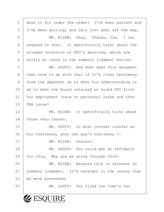 ·1· ·does it fit under the order?· I've been patient and
·2· ·I've been waiting, and this just goes off the map.
·3· · · · · · ·MR. KLINE:· Okay.· Thanks, Jim.· I can
·4· ·respond to that.· It specifically talks about the
·5· ·alleged retention of DTC's services, which are
·6· ·solely at issue in the summary judgment motion.
·7· · · · · · ·MR. SOUCY:· And what does this document
·8· ·then have to do with that if it's clear testimony
·9· ·from the deponent as to what his understanding is
10· ·as to when the board retained or hired DTC first
11· ·for employment issue or personnel issue and then
12· ·DRA issue?
13· · · · · · ·MR. KLINE:· It specifically talks about
14· ·those very issues.
15· · · · · · ·MR. SOUCY:· In what context insofar as
16· ·his testimony, your own guy's testimony --
17· · · · · · ·MR. KLINE:· Correct.
18· · · · · · ·MR. SOUCY:· You could get an affidavit
19· ·for this.· Why are we going through this?
20· · · · · · ·MR. KLINE:· Because this is relevant to
21· ·summary judgment.· It's relevant to the issues that
22· ·we were presented.
23· · · · · · ·MR. SOUCY:· You filed the town's two
KEVIN KNAPP
Town of Haverhill vs Donahue Tucker & Ciandella
May 21, 2024
800.211.DEPO (3376)
EsquireSolutions.com
KEVIN KNAPP
Town of Haverhill vs Donahue Tucker & Ciandella
May 21, 2024
107
800.211.DEPO (3376)
EsquireSolutions.comYVer1f
 