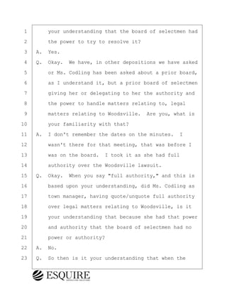 ·1· · · ·your understanding that the board of selectmen had
·2· · · ·the power to try to resolve it?
·3· ·A.· Yes.
·4· ·Q.· Okay.· We have, in other depositions we have asked
·5· · · ·or Ms. Codling has been asked about a prior board,
·6· · · ·as I understand it, but a prior board of selectmen
·7· · · ·giving her or delegating to her the authority and
·8· · · ·the power to handle matters relating to, legal
·9· · · ·matters relating to Woodsville.· Are you, what is
10· · · ·your familiarity with that?
11· ·A.· I don't remember the dates on the minutes. I
12· · · ·wasn't there for that meeting, that was before I
13· · · ·was on the board.· I took it as she had full
14· · · ·authority over the Woodsville lawsuit.
15· ·Q.· Okay.· When you say "full authority," and this is
16· · · ·based upon your understanding, did Ms. Codling as
17· · · ·town manager, having quote/unquote full authority
18· · · ·over legal matters relating to Woodsville, is it
19· · · ·your understanding that because she had that power
20· · · ·and authority that the board of selectmen had no
21· · · ·power or authority?
22· ·A.· No.
23· ·Q.· So then is it your understanding that when the
KEVIN KNAPP
Town of Haverhill vs Donahue Tucker & Ciandella
May 21, 2024
800.211.DEPO (3376)
EsquireSolutions.com
KEVIN KNAPP
Town of Haverhill vs Donahue Tucker & Ciandella
May 21, 2024
10
800.211.DEPO (3376)
EsquireSolutions.comYVer1f
 