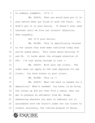 ·1· ·to summary judgment.· It's --
·2· · · · · · ·MR. SOUCY:· Then you would have put it in
·3· ·your motion when you filed it with the Court.· You
·4· ·didn't put it in your motion.· It doesn't ever come
·5· ·relevant until we file our clients' objection.
·6· ·Then arguably.
·7· · · · · · ·But it's your motion.
·8· · · · · · ·MR. KLINE:· This is specifically related
·9· ·to the issues that have been testified today that
10· ·you've asked about.· This talks about Articles 27
11· ·and 28.· It talks about the alleged retention of
12· ·DTC.· I'm just going through it just --
13· · · · · · ·MR. SOUCY:· With your own client.· The
14· ·order does not apply to the town deposing its own
15· ·client.· You have access to your client.
16· · · · · · ·MR. KLINE:· This is --
17· · · · · · ·MR. SOUCY:· What the heck is needed for a
18· ·deposition?· What's needed?· You have, if we bring
19· ·the issues up and you then file a reply, then you
20· ·get to produce an affidavit from Mr. Knapp
21· ·addressing whatever you want to address; not in
22· ·accordance with the Court's order for our client to
23· ·conduct discovery, the limited purpose of being
KEVIN KNAPP
Town of Haverhill vs Donahue Tucker & Ciandella
May 21, 2024
800.211.DEPO (3376)
EsquireSolutions.com
KEVIN KNAPP
Town of Haverhill vs Donahue Tucker & Ciandella
May 21, 2024
109
800.211.DEPO (3376)
EsquireSolutions.comYVer1f
 