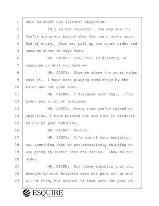·1· ·able to draft our clients' objection.
·2· · · · · · ·This is not relevant.· You may see it.
·3· ·You're going way beyond what the court order says.
·4· ·End of story.· Show me, pull up the court order and
·5· ·show me where it says that.
·6· · · · · · ·MR. KLINE:· Jim, this is directly in
·7· ·response to what you have --
·8· · · · · · ·MR. SOUCY:· Show me where the court order
·9· ·says it.· I have been playing completely by the
10· ·rules and not gone over.
11· · · · · · ·MR. KLINE:· I disagree with that.· I've
12· ·given you a lot of latitude.
13· · · · · · ·MR. SOUCY:· Every time you've raised an
14· ·objection, I have pointed out and tied it directly
15· ·to one of your exhibits.
16· · · · · · ·MR. KLINE:· Uh-huh.
17· · · · · · ·MR. SOUCY:· It's one of your exhibits,
18· ·not something that we are proactively thinking we
19· ·are going to submit into the future.· Show me the
20· ·order.
21· · · · · · ·MR. KLINE:· All these exhibits that you
22· ·brought up with Brigitte were not part of, or not
23· ·all of them, but several of them were not part of
KEVIN KNAPP
Town of Haverhill vs Donahue Tucker & Ciandella
May 21, 2024
800.211.DEPO (3376)
EsquireSolutions.com
KEVIN KNAPP
Town of Haverhill vs Donahue Tucker & Ciandella
May 21, 2024
110
800.211.DEPO (3376)
EsquireSolutions.comYVer1f
 