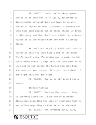 ·1· · · · · · ·MR. SOUCY:· Yeah.· Well, okay, great.
·2· ·And if we do then use it -- again, discovery or
·3· ·discoverable material does not have to do with
·4· ·admissibility -- we need to conduct discovery and
·5· ·then take some pieces out of those things we found
·6· ·in discovery and then draft and submit our clients'
·7· ·objection to the motion that the town's already
·8· ·filed.
·9· · · · · · ·We can't put anything additional into our
10· ·objection that the town hasn't put on the table.
11· ·That's exactly why I'm asking you to point to the
12· ·court order where it says that the town gets to do
13· ·this and go out across the Kansas prairies here,
14· ·wherever you want to go.· It's your own client. I
15· ·don't get what you don't get.
16· · · · · · ·MR. KLINE:· Can we go off record for a
17· ·second.
18· · · · · · ·(Recess taken.)
19· · · · · · ·MR. SOUCY:· Back on the record.· Okay.
20· ·So Attorney Kline and I have had an extended
21· ·discussion regarding the line of questions that he
22· ·was asking regarding -- what were the minutes?
23· · · · · · ·MR. KLINE:· The November 20th, 2023,
KEVIN KNAPP
Town of Haverhill vs Donahue Tucker & Ciandella
May 21, 2024
800.211.DEPO (3376)
EsquireSolutions.com
KEVIN KNAPP
Town of Haverhill vs Donahue Tucker & Ciandella
May 21, 2024
112
800.211.DEPO (3376)
EsquireSolutions.comYVer1f
 