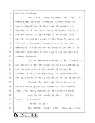 ·1· ·meeting minutes.
·2· · · · · · ·MR. SOUCY:· Yes, November 20th, 2023.· At
·3· ·which point in time it became evident that the
·4· ·town's deposition of its, town attorneys' own
·5· ·deposition of its own client, being Mr. Knapp, a
·6· ·current member of the board of selectmen, was
·7· ·clearly beyond the scope of the Court's order for
·8· ·limited or focused discovery in order for the
·9· ·defendant in this matter to prepare and draft its
10· ·clients' objection to the town's two motions for
11· ·summary judgment.
12· · · · · · ·And an extended discussion as to where in
13· ·the court's order the court allowed or authorized
14· ·the town to conduct additional discovery in
15· ·connection with the discovery that the defendant
16· ·was allowed to do for preparation of its objection.
17· · · · · · ·Counsel for the town has proposed to
18· ·cease further questions regarding the November
19· ·20th, 2013[sic], minutes of the select board.
20· · · · · · ·And further wants to ask -- off the
21· ·record for a second.
22· · · · · · ·(Recess taken.)
23· · · · · · ·MR. SOUCY:· Sorry, 2023.· Back on.· Town
KEVIN KNAPP
Town of Haverhill vs Donahue Tucker & Ciandella
May 21, 2024
800.211.DEPO (3376)
EsquireSolutions.com
KEVIN KNAPP
Town of Haverhill vs Donahue Tucker & Ciandella
May 21, 2024
113
800.211.DEPO (3376)
EsquireSolutions.comYVer1f
 