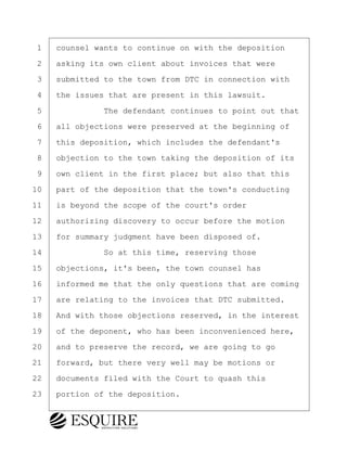·1· ·counsel wants to continue on with the deposition
·2· ·asking its own client about invoices that were
·3· ·submitted to the town from DTC in connection with
·4· ·the issues that are present in this lawsuit.
·5· · · · · · ·The defendant continues to point out that
·6· ·all objections were preserved at the beginning of
·7· ·this deposition, which includes the defendant's
·8· ·objection to the town taking the deposition of its
·9· ·own client in the first place; but also that this
10· ·part of the deposition that the town's conducting
11· ·is beyond the scope of the court's order
12· ·authorizing discovery to occur before the motion
13· ·for summary judgment have been disposed of.
14· · · · · · ·So at this time, reserving those
15· ·objections, it's been, the town counsel has
16· ·informed me that the only questions that are coming
17· ·are relating to the invoices that DTC submitted.
18· ·And with those objections reserved, in the interest
19· ·of the deponent, who has been inconvenienced here,
20· ·and to preserve the record, we are going to go
21· ·forward, but there very well may be motions or
22· ·documents filed with the Court to quash this
23· ·portion of the deposition.
KEVIN KNAPP
Town of Haverhill vs Donahue Tucker & Ciandella
May 21, 2024
800.211.DEPO (3376)
EsquireSolutions.com
KEVIN KNAPP
Town of Haverhill vs Donahue Tucker & Ciandella
May 21, 2024
114
800.211.DEPO (3376)
EsquireSolutions.comYVer1f
 
