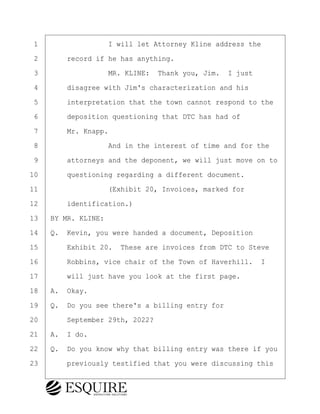 ·1· · · · · · · · ·I will let Attorney Kline address the
·2· · · ·record if he has anything.
·3· · · · · · · · ·MR. KLINE:· Thank you, Jim.· I just
·4· · · ·disagree with Jim's characterization and his
·5· · · ·interpretation that the town cannot respond to the
·6· · · ·deposition questioning that DTC has had of
·7· · · ·Mr. Knapp.
·8· · · · · · · · ·And in the interest of time and for the
·9· · · ·attorneys and the deponent, we will just move on to
10· · · ·questioning regarding a different document.
11· · · · · · · · ·(Exhibit 20, Invoices, marked for
12· · · ·identification.)
13· ·BY MR. KLINE:
14· ·Q.· Kevin, you were handed a document, Deposition
15· · · ·Exhibit 20.· These are invoices from DTC to Steve
16· · · ·Robbins, vice chair of the Town of Haverhill. I
17· · · ·will just have you look at the first page.
18· ·A.· Okay.
19· ·Q.· Do you see there's a billing entry for
20· · · ·September 29th, 2022?
21· ·A.· I do.
22· ·Q.· Do you know why that billing entry was there if you
23· · · ·previously testified that you were discussing this
KEVIN KNAPP
Town of Haverhill vs Donahue Tucker & Ciandella
May 21, 2024
800.211.DEPO (3376)
EsquireSolutions.com
KEVIN KNAPP
Town of Haverhill vs Donahue Tucker & Ciandella
May 21, 2024
115
800.211.DEPO (3376)
EsquireSolutions.comYVer1f
 