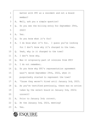 ·1· · · ·matter with DTC as a resident and not a board
·2· · · ·member?
·3· ·A.· Well, ask you a simple question?
·4· ·Q.· Do you see the billing entry for September 29th,
·5· · · ·2022?
·6· ·A.· Yes.
·7· ·Q.· Do you know what it's for?
·8· ·A.· I do know what it's for.· I guess you're looking
·9· · · ·for I don't know why it's charged to the town.
10· ·Q.· Yeah, why is it charged to the town?
11· ·A.· I don't know why.
12· ·Q.· Was it originally part of invoices from DTC?
13· ·A.· I do not remember.
14· ·Q.· Do you know why DTC's representation agreement
15· · · ·wasn't dated September 29th, 2022, when it
16· · · ·purportedly started to represent the town?
17· ·A.· 'Cause they weren't hired until January 3rd, 2023.
18· ·Q.· As you've testified previously, there was no action
19· · · ·taken by the select board on January 3rd, 2023;
20· · · ·correct?
21· ·A.· Prior to January 3rd; correct.
22· ·Q.· At the January 3rd, 2023, meeting?
23· ·A.· Yes.
KEVIN KNAPP
Town of Haverhill vs Donahue Tucker & Ciandella
May 21, 2024
800.211.DEPO (3376)
EsquireSolutions.com
KEVIN KNAPP
Town of Haverhill vs Donahue Tucker & Ciandella
May 21, 2024
116
800.211.DEPO (3376)
EsquireSolutions.comYVer1f
 