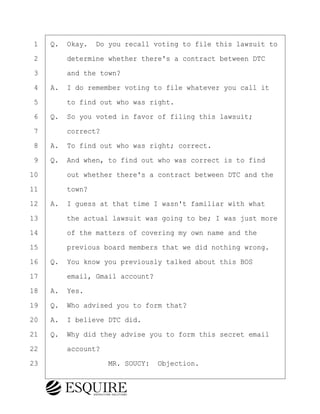 ·1· ·Q.· Okay.· Do you recall voting to file this lawsuit to
·2· · · ·determine whether there's a contract between DTC
·3· · · ·and the town?
·4· ·A.· I do remember voting to file whatever you call it
·5· · · ·to find out who was right.
·6· ·Q.· So you voted in favor of filing this lawsuit;
·7· · · ·correct?
·8· ·A.· To find out who was right; correct.
·9· ·Q.· And when, to find out who was correct is to find
10· · · ·out whether there's a contract between DTC and the
11· · · ·town?
12· ·A.· I guess at that time I wasn't familiar with what
13· · · ·the actual lawsuit was going to be; I was just more
14· · · ·of the matters of covering my own name and the
15· · · ·previous board members that we did nothing wrong.
16· ·Q.· You know you previously talked about this BOS
17· · · ·email, Gmail account?
18· ·A.· Yes.
19· ·Q.· Who advised you to form that?
20· ·A.· I believe DTC did.
21· ·Q.· Why did they advise you to form this secret email
22· · · ·account?
23· · · · · · · · ·MR. SOUCY:· Objection.
KEVIN KNAPP
Town of Haverhill vs Donahue Tucker & Ciandella
May 21, 2024
800.211.DEPO (3376)
EsquireSolutions.com
KEVIN KNAPP
Town of Haverhill vs Donahue Tucker & Ciandella
May 21, 2024
117
800.211.DEPO (3376)
EsquireSolutions.comYVer1f
 
