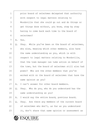 ·1· · · ·prior board of selectmen delegated that authority
·2· · · ·with respect to legal matters relating to
·3· · · ·Woodsville that she could go out and do things or
·4· · · ·get things done without, you know, step by step
·5· · · ·having to come back each time to the board of
·6· · · ·selectmen?
·7· ·A.· Yes.
·8· ·Q.· Okay.· While you've been on the board of selectmen,
·9· · · ·who else, meaning which other members, also have
10· · · ·the same understanding as you, which is with
11· · · ·respect to legal matters relating to Woodsville,
12· · · ·that the town manager can take action on behalf of
13· · · ·the town, but the board of selectmen still also had
14· · · ·power?· Who are the other members that you've
15· · · ·worked with on the board of selectmen that have the
16· · · ·same opinion as you?
17· ·A.· I can't answer for other board members.
18· ·Q.· Okay.· Who do you, who do you understand has the
19· · · ·same understanding as you?
20· ·A.· I would say the entire board, previous board.
21· ·Q.· Okay.· Are there any members of the current board
22· · · ·of selectmen who don't, as far as you understand
23· · · ·it, don't share that same opinion or assessment as
KEVIN KNAPP
Town of Haverhill vs Donahue Tucker & Ciandella
May 21, 2024
800.211.DEPO (3376)
EsquireSolutions.com
KEVIN KNAPP
Town of Haverhill vs Donahue Tucker & Ciandella
May 21, 2024
11
800.211.DEPO (3376)
EsquireSolutions.comYVer1f
 