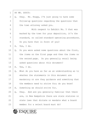 ·1· ·BY MR. SOUCY:
·2· ·Q.· Okay.· Mr. Knapp, I'm just going to have some
·3· · · ·follow-up questions regarding the questions that
·4· · · ·the town attorney asked you.
·5· · · · · · · · ·With respect to Exhibit No. 5 that was
·6· · · ·marked by the town for your deposition, it's the
·7· · · ·standard, so called standard operating procedures.
·8· · · ·Do you have that in front of you?
·9· ·A.· Yes, I do.
10· ·Q.· So you were asked some questions about the first,
11· · · ·the items on the first page and then the items on
12· · · ·the second page.· Do you generally recall being
13· · · ·asked questions about this document?
14· ·A.· Yes, I do.
15· ·Q.· What do you have as far as an understanding as to
16· · · ·whether the statements in this document are
17· · · ·mandatory or are they guidance and something that
18· · · ·the members need to strive for; do you know?
19· ·A.· Something we should strive for.
20· ·Q.· Okay.· And are you generally familiar that there
21· · · ·are, in New Hampshire there are state statutes or
22· · · ·state laws that dictate or mandate what a board
23· · · ·member for a select board must do?
KEVIN KNAPP
Town of Haverhill vs Donahue Tucker & Ciandella
May 21, 2024
800.211.DEPO (3376)
EsquireSolutions.com
KEVIN KNAPP
Town of Haverhill vs Donahue Tucker & Ciandella
May 21, 2024
120
800.211.DEPO (3376)
EsquireSolutions.comYVer1f
 