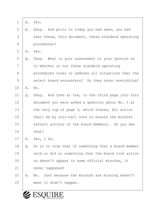·1· ·A.· Yes.
·2· ·Q.· Okay.· And prior to today you had seen, you had
·3· · · ·seen these, this document, these standard operating
·4· · · ·procedures?
·5· ·A.· Yes.
·6· ·Q.· Okay.· What is your assessment or your opinion as
·7· · · ·to whether or not these standard operating
·8· · · ·procedures cover or address all situations that the
·9· · · ·select board encounters?· Do they cover everything?
10· ·A.· No.
11· ·Q.· Okay.· And then at the, in the third page into this
12· · · ·document you were asked a question about No. 5 at
13· · · ·the very top of page 3, which states, All action
14· · · ·shall be by roll-call vote to ensure the minutes
15· · · ·reflect actions of the board members.· Do you see
16· · · ·that?
17· ·A.· Yes, I do.
18· ·Q.· So is it true that if something that a board member
19· · · ·said or did or something that the board took action
20· · · ·on doesn't appear in some official minutes, it
21· · · ·never happened?
22· ·A.· No.· Just because the minutes are missing doesn't
23· · · ·mean it didn't happen.
KEVIN KNAPP
Town of Haverhill vs Donahue Tucker & Ciandella
May 21, 2024
800.211.DEPO (3376)
EsquireSolutions.com
KEVIN KNAPP
Town of Haverhill vs Donahue Tucker & Ciandella
May 21, 2024
121
800.211.DEPO (3376)
EsquireSolutions.comYVer1f
 
