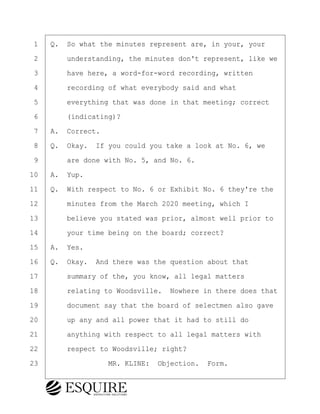 ·1· ·Q.· So what the minutes represent are, in your, your
·2· · · ·understanding, the minutes don't represent, like we
·3· · · ·have here, a word-for-word recording, written
·4· · · ·recording of what everybody said and what
·5· · · ·everything that was done in that meeting; correct
·6· · · ·(indicating)?
·7· ·A.· Correct.
·8· ·Q.· Okay.· If you could you take a look at No. 6, we
·9· · · ·are done with No. 5, and No. 6.
10· ·A.· Yup.
11· ·Q.· With respect to No. 6 or Exhibit No. 6 they're the
12· · · ·minutes from the March 2020 meeting, which I
13· · · ·believe you stated was prior, almost well prior to
14· · · ·your time being on the board; correct?
15· ·A.· Yes.
16· ·Q.· Okay.· And there was the question about that
17· · · ·summary of the, you know, all legal matters
18· · · ·relating to Woodsville.· Nowhere in there does that
19· · · ·document say that the board of selectmen also gave
20· · · ·up any and all power that it had to still do
21· · · ·anything with respect to all legal matters with
22· · · ·respect to Woodsville; right?
23· · · · · · · · ·MR. KLINE:· Objection.· Form.
KEVIN KNAPP
Town of Haverhill vs Donahue Tucker & Ciandella
May 21, 2024
800.211.DEPO (3376)
EsquireSolutions.com
KEVIN KNAPP
Town of Haverhill vs Donahue Tucker & Ciandella
May 21, 2024
122
800.211.DEPO (3376)
EsquireSolutions.comYVer1f
 