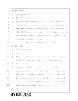 ·1· ·BY MR. SOUCY:
·2· ·Q.· You can answer.
·3· ·A.· No, it does not.
·4· ·Q.· And that would be consistent with your memory or
·5· · · ·your recollection of, you know, everything that's
·6· · · ·been conducted while you've been a board member is
·7· · · ·that the board of selectmen still did have power to
·8· · · ·act and do things in connection with legal matters
·9· · · ·relating to Woodsville; correct?
10· · · · · · · · ·MR. KLINE:· Objection.· Form.
11· ·BY MR. SOUCY:
12· ·Q.· You can answer.
13· ·A.· Yes.
14· ·Q.· Okay.· If you could, take a look at Exhibit No. 8,
15· · · ·which is, I believe, the letter from the DRA?
16· ·A.· Yes.
17· ·Q.· So this, I'm sorry if this is a little bit
18· · · ·difficult to, you know, chew on, so to speak, for
19· · · ·your brain to chew on by me asking this question,
20· · · ·but just pay attention to the dates if you would.
21· · · · · · · · ·So with respect to this letter from DRA
22· · · ·that's dated December 22nd of 2023, is it?
23· ·A.· 2022.
KEVIN KNAPP
Town of Haverhill vs Donahue Tucker & Ciandella
May 21, 2024
800.211.DEPO (3376)
EsquireSolutions.com
KEVIN KNAPP
Town of Haverhill vs Donahue Tucker & Ciandella
May 21, 2024
123
800.211.DEPO (3376)
EsquireSolutions.comYVer1f
 