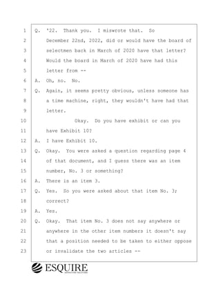 ·1· ·Q.· '22.· Thank you.· I miswrote that.· So
·2· · · ·December 22nd, 2022, did or would have the board of
·3· · · ·selectmen back in March of 2020 have that letter?
·4· · · ·Would the board in March of 2020 have had this
·5· · · ·letter from --
·6· ·A.· Oh, no.· No.
·7· ·Q.· Again, it seems pretty obvious, unless someone has
·8· · · ·a time machine, right, they wouldn't have had that
·9· · · ·letter.
10· · · · · · · · ·Okay.· Do you have exhibit or can you
11· · · ·have Exhibit 10?
12· ·A.· I have Exhibit 10.
13· ·Q.· Okay.· You were asked a question regarding page 4
14· · · ·of that document, and I guess there was an item
15· · · ·number, No. 3 or something?
16· ·A.· There is an item 3.
17· ·Q.· Yes.· So you were asked about that item No. 3;
18· · · ·correct?
19· ·A.· Yes.
20· ·Q.· Okay.· That item No. 3 does not say anywhere or
21· · · ·anywhere in the other item numbers it doesn't say
22· · · ·that a position needed to be taken to either oppose
23· · · ·or invalidate the two articles --
KEVIN KNAPP
Town of Haverhill vs Donahue Tucker & Ciandella
May 21, 2024
800.211.DEPO (3376)
EsquireSolutions.com
KEVIN KNAPP
Town of Haverhill vs Donahue Tucker & Ciandella
May 21, 2024
124
800.211.DEPO (3376)
EsquireSolutions.comYVer1f
 