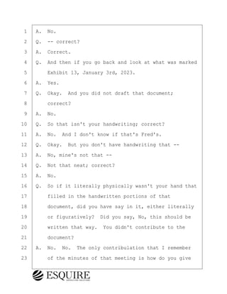 ·1· ·A.· No.
·2· ·Q.· -- correct?
·3· ·A.· Correct.
·4· ·Q.· And then if you go back and look at what was marked
·5· · · ·Exhibit 13, January 3rd, 2023.
·6· ·A.· Yes.
·7· ·Q.· Okay.· And you did not draft that document;
·8· · · ·correct?
·9· ·A.· No.
10· ·Q.· So that isn't your handwriting; correct?
11· ·A.· No.· And I don't know if that's Fred's.
12· ·Q.· Okay.· But you don't have handwriting that --
13· ·A.· No, mine's not that --
14· ·Q.· Not that neat; correct?
15· ·A.· No.
16· ·Q.· So if it literally physically wasn't your hand that
17· · · ·filled in the handwritten portions of that
18· · · ·document, did you have say in it, either literally
19· · · ·or figuratively?· Did you say, No, this should be
20· · · ·written that way.· You didn't contribute to the
21· · · ·document?
22· ·A.· No.· No.· The only contribulation that I remember
23· · · ·of the minutes of that meeting is how do you give
KEVIN KNAPP
Town of Haverhill vs Donahue Tucker & Ciandella
May 21, 2024
800.211.DEPO (3376)
EsquireSolutions.com
KEVIN KNAPP
Town of Haverhill vs Donahue Tucker & Ciandella
May 21, 2024
125
800.211.DEPO (3376)
EsquireSolutions.comYVer1f
 