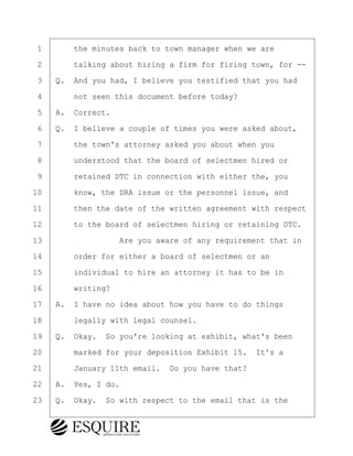 ·1· · · ·the minutes back to town manager when we are
·2· · · ·talking about hiring a firm for firing town, for --
·3· ·Q.· And you had, I believe you testified that you had
·4· · · ·not seen this document before today?
·5· ·A.· Correct.
·6· ·Q.· I believe a couple of times you were asked about,
·7· · · ·the town's attorney asked you about when you
·8· · · ·understood that the board of selectmen hired or
·9· · · ·retained DTC in connection with either the, you
10· · · ·know, the DRA issue or the personnel issue, and
11· · · ·then the date of the written agreement with respect
12· · · ·to the board of selectmen hiring or retaining DTC.
13· · · · · · · · ·Are you aware of any requirement that in
14· · · ·order for either a board of selectmen or an
15· · · ·individual to hire an attorney it has to be in
16· · · ·writing?
17· ·A.· I have no idea about how you have to do things
18· · · ·legally with legal counsel.
19· ·Q.· Okay.· So you're looking at exhibit, what's been
20· · · ·marked for your deposition Exhibit 15.· It's a
21· · · ·January 11th email.· Do you have that?
22· ·A.· Yes, I do.
23· ·Q.· Okay.· So with respect to the email that is the
KEVIN KNAPP
Town of Haverhill vs Donahue Tucker & Ciandella
May 21, 2024
800.211.DEPO (3376)
EsquireSolutions.com
KEVIN KNAPP
Town of Haverhill vs Donahue Tucker & Ciandella
May 21, 2024
126
800.211.DEPO (3376)
EsquireSolutions.comYVer1f
 
