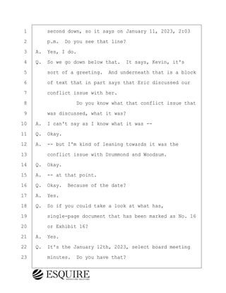 ·1· · · ·second down, so it says on January 11, 2023, 2:03
·2· · · ·p.m.· Do you see that line?
·3· ·A.· Yes, I do.
·4· ·Q.· So we go down below that.· It says, Kevin, it's
·5· · · ·sort of a greeting.· And underneath that is a block
·6· · · ·of text that in part says that Eric discussed our
·7· · · ·conflict issue with her.
·8· · · · · · · · ·Do you know what that conflict issue that
·9· · · ·was discussed, what it was?
10· ·A.· I can't say as I know what it was --
11· ·Q.· Okay.
12· ·A.· -- but I'm kind of leaning towards it was the
13· · · ·conflict issue with Drummond and Woodsum.
14· ·Q.· Okay.
15· ·A.· -- at that point.
16· ·Q.· Okay.· Because of the date?
17· ·A.· Yes.
18· ·Q.· So if you could take a look at what has,
19· · · ·single-page document that has been marked as No. 16
20· · · ·or Exhibit 16?
21· ·A.· Yes.
22· ·Q.· It's the January 12th, 2023, select board meeting
23· · · ·minutes.· Do you have that?
KEVIN KNAPP
Town of Haverhill vs Donahue Tucker & Ciandella
May 21, 2024
800.211.DEPO (3376)
EsquireSolutions.com
KEVIN KNAPP
Town of Haverhill vs Donahue Tucker & Ciandella
May 21, 2024
127
800.211.DEPO (3376)
EsquireSolutions.comYVer1f
 