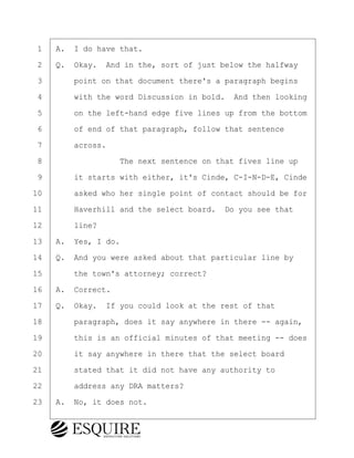 ·1· ·A.· I do have that.
·2· ·Q.· Okay.· And in the, sort of just below the halfway
·3· · · ·point on that document there's a paragraph begins
·4· · · ·with the word Discussion in bold.· And then looking
·5· · · ·on the left-hand edge five lines up from the bottom
·6· · · ·of end of that paragraph, follow that sentence
·7· · · ·across.
·8· · · · · · · · ·The next sentence on that fives line up
·9· · · ·it starts with either, it's Cinde, C-I-N-D-E, Cinde
10· · · ·asked who her single point of contact should be for
11· · · ·Haverhill and the select board.· Do you see that
12· · · ·line?
13· ·A.· Yes, I do.
14· ·Q.· And you were asked about that particular line by
15· · · ·the town's attorney; correct?
16· ·A.· Correct.
17· ·Q.· Okay.· If you could look at the rest of that
18· · · ·paragraph, does it say anywhere in there -- again,
19· · · ·this is an official minutes of that meeting -- does
20· · · ·it say anywhere in there that the select board
21· · · ·stated that it did not have any authority to
22· · · ·address any DRA matters?
23· ·A.· No, it does not.
KEVIN KNAPP
Town of Haverhill vs Donahue Tucker & Ciandella
May 21, 2024
800.211.DEPO (3376)
EsquireSolutions.com
KEVIN KNAPP
Town of Haverhill vs Donahue Tucker & Ciandella
May 21, 2024
128
800.211.DEPO (3376)
EsquireSolutions.comYVer1f
 