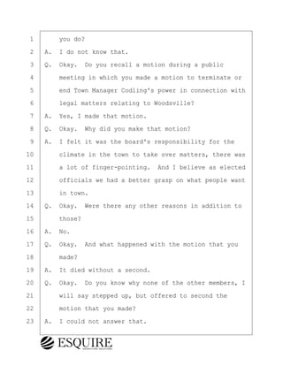 ·1· · · ·you do?
·2· ·A.· I do not know that.
·3· ·Q.· Okay.· Do you recall a motion during a public
·4· · · ·meeting in which you made a motion to terminate or
·5· · · ·end Town Manager Codling's power in connection with
·6· · · ·legal matters relating to Woodsville?
·7· ·A.· Yes, I made that motion.
·8· ·Q.· Okay.· Why did you make that motion?
·9· ·A.· I felt it was the board's responsibility for the
10· · · ·climate in the town to take over matters, there was
11· · · ·a lot of finger-pointing.· And I believe as elected
12· · · ·officials we had a better grasp on what people want
13· · · ·in town.
14· ·Q.· Okay.· Were there any other reasons in addition to
15· · · ·those?
16· ·A.· No.
17· ·Q.· Okay.· And what happened with the motion that you
18· · · ·made?
19· ·A.· It died without a second.
20· ·Q.· Okay.· Do you know why none of the other members, I
21· · · ·will say stepped up, but offered to second the
22· · · ·motion that you made?
23· ·A.· I could not answer that.
KEVIN KNAPP
Town of Haverhill vs Donahue Tucker & Ciandella
May 21, 2024
800.211.DEPO (3376)
EsquireSolutions.com
KEVIN KNAPP
Town of Haverhill vs Donahue Tucker & Ciandella
May 21, 2024
12
800.211.DEPO (3376)
EsquireSolutions.comYVer1f
 