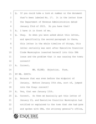 ·1· ·Q.· If you could take a look at number or the document
·2· · · ·that's been labeled No. 17.· It is the letter from
·3· · · ·the Department of Revenue Administration dated
·4· · · ·January 23rd of 2023.· Do you have that?
·5· ·A.· I have it in front of me.
·6· ·Q.· Okay.· So when you were asked about this letter,
·7· · · ·and specifically the second paragraph in there,
·8· · · ·this letter in the whole timeline of things, this
·9· · · ·letter certainly was sent after Executive Councilor
10· · · ·Cinde Warmington inserted herself into this DRA
11· · · ·issue and the problem that it was causing the town;
12· · · ·correct?
13· ·A.· Correct.
14· · · · · · · · ·MR. KLINE:· Objection.· Form.
15· ·BY MR. SOUCY:
16· ·Q.· Because that was even before the midpoint of
17· · · ·January.· Before January 15th she, sort of, jumped
18· · · ·into the fray; correct?
19· ·A.· Yes, that was January 12th.
20· ·Q.· Correct.· So then we basically got this letter of
21· · · ·January 23, and Executive Councilor Warmington had
22· · · ·notified or explained to the town that she had gone
23· · · ·and spoken with DRA, the attorney general's office,
KEVIN KNAPP
Town of Haverhill vs Donahue Tucker & Ciandella
May 21, 2024
800.211.DEPO (3376)
EsquireSolutions.com
KEVIN KNAPP
Town of Haverhill vs Donahue Tucker & Ciandella
May 21, 2024
129
800.211.DEPO (3376)
EsquireSolutions.comYVer1f
 