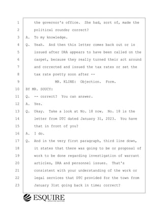 ·1· · · ·the governor's office.· She had, sort of, made the
·2· · · ·political rounds; correct?
·3· ·A.· To my knowledge.
·4· ·Q.· Yeah.· And then this letter comes back out or is
·5· · · ·issued after DRA appears to have been called on the
·6· · · ·carpet, because they really turned their act around
·7· · · ·and corrected and issued the tax rates or set the
·8· · · ·tax rate pretty soon after --
·9· · · · · · · · ·MR. KLINE:· Objection.· Form.
10· ·BY MR. SOUCY:
11· ·Q.· -- correct?· You can answer.
12· ·A.· Yes.
13· ·Q.· Okay.· Take a look at No. 18 now.· No. 18 is the
14· · · ·letter from DTC dated January 31, 2023.· You have
15· · · ·that in front of you?
16· ·A.· I do.
17· ·Q.· And in the very first paragraph, third line down,
18· · · ·it states that there was going to be or proposal of
19· · · ·work to be done regarding investigation of warrant
20· · · ·articles, DRA and personnel issues.· That's
21· · · ·consistent with your understanding of the work or
22· · · ·legal services that DTC provided for the town from
23· · · ·January 31st going back in time; correct?
KEVIN KNAPP
Town of Haverhill vs Donahue Tucker & Ciandella
May 21, 2024
800.211.DEPO (3376)
EsquireSolutions.com
KEVIN KNAPP
Town of Haverhill vs Donahue Tucker & Ciandella
May 21, 2024
130
800.211.DEPO (3376)
EsquireSolutions.comYVer1f
 