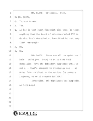 ·1· · · · · · · · ·MR. KLINE:· Objection.· Form.
·2· ·BY MR. SOUCY:
·3· ·Q.· You can answer.
·4· ·A.· Yes.
·5· ·Q.· As far as that first paragraph goes then, is there
·6· · · ·anything that the board of selectmen asked DTC to
·7· · · ·do that isn't described or identified in that very
·8· · · ·first paragraph?
·9· ·A.· No.
10· ·Q.· No.
11· · · · · · · · ·MR. SOUCY:· Those are all the questions I
12· · · ·have.· Thank you.· Going to still have this
13· · · ·deposition, have the defendant suspended until we
14· · · ·get a -- that's assuming we eventually get -- an
15· · · ·order from the Court on the motions for summary
16· · · ·judgment, so we'll suspend for now.
17· · · · · · · · ·(Whereupon, the deposition was suspended
18· · · ·at 4:25 p.m.)
19
20
21
22
23
KEVIN KNAPP
Town of Haverhill vs Donahue Tucker & Ciandella
May 21, 2024
800.211.DEPO (3376)
EsquireSolutions.com
KEVIN KNAPP
Town of Haverhill vs Donahue Tucker & Ciandella
May 21, 2024
131
800.211.DEPO (3376)
EsquireSolutions.com
 