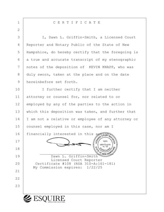 ·1· · · · · · · ·C E R T I F I C A T E
·2
·3· · · · · I, Dawn L. Griffin-Smith, a Licensed Court
·4· ·Reporter and Notary Public of the State of New
·5· ·Hampshire, do hereby certify that the foregoing is
·6· ·a true and accurate transcript of my stenographic
·7· ·notes of the deposition of· KEVIN KNAPP, who was
·8· ·duly sworn, taken at the place and on the date
·9· ·hereinbefore set forth.
10· · · · · I further certify that I am neither
11· ·attorney or counsel for, nor related to or
12· ·employed by any of the parties to the action in
13· ·which this deposition was taken, and further that
14· ·I am not a relative or employee of any attorney or
15· ·counsel employed in this case, nor am I
16· ·financially interested in this action.
17
18
· · · · · ·_________________________________
19· · · · · · · Dawn L. Griffin-Smith
· · · · · · · · Licensed Court Reporter
20· · · ·Certificate #108 (RSA 310-A:161-181)
· · · · My Commission expires:· 1/22/25
21
22
23
KEVIN KNAPP
Town of Haverhill vs Donahue Tucker & Ciandella
May 21, 2024
800.211.DEPO (3376)
EsquireSolutions.com
KEVIN KNAPP
Town of Haverhill vs Donahue Tucker & Ciandella
May 21, 2024
133
800.211.DEPO (3376)
EsquireSolutions.com
 