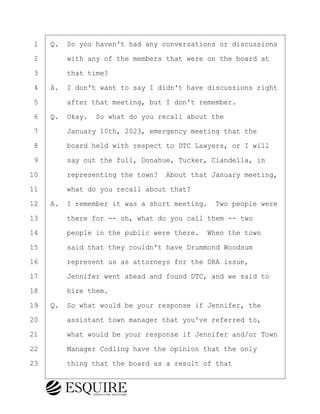 ·1· ·Q.· So you haven't had any conversations or discussions
·2· · · ·with any of the members that were on the board at
·3· · · ·that time?
·4· ·A.· I don't want to say I didn't have discussions right
·5· · · ·after that meeting, but I don't remember.
·6· ·Q.· Okay.· So what do you recall about the
·7· · · ·January 10th, 2023, emergency meeting that the
·8· · · ·board held with respect to DTC Lawyers, or I will
·9· · · ·say out the full, Donahue, Tucker, Ciandella, in
10· · · ·representing the town?· About that January meeting,
11· · · ·what do you recall about that?
12· ·A.· I remember it was a short meeting.· Two people were
13· · · ·there for -- oh, what do you call them -- two
14· · · ·people in the public were there.· When the town
15· · · ·said that they couldn't have Drummond Woodsum
16· · · ·represent us as attorneys for the DRA issue,
17· · · ·Jennifer went ahead and found DTC, and we said to
18· · · ·hire them.
19· ·Q.· So what would be your response if Jennifer, the
20· · · ·assistant town manager that you've referred to,
21· · · ·what would be your response if Jennifer and/or Town
22· · · ·Manager Codling have the opinion that the only
23· · · ·thing that the board as a result of that
KEVIN KNAPP
Town of Haverhill vs Donahue Tucker & Ciandella
May 21, 2024
800.211.DEPO (3376)
EsquireSolutions.com
KEVIN KNAPP
Town of Haverhill vs Donahue Tucker & Ciandella
May 21, 2024
13
800.211.DEPO (3376)
EsquireSolutions.comYVer1f
 
