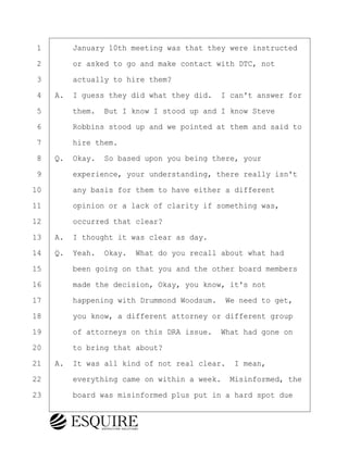 ·1· · · ·January 10th meeting was that they were instructed
·2· · · ·or asked to go and make contact with DTC, not
·3· · · ·actually to hire them?
·4· ·A.· I guess they did what they did.· I can't answer for
·5· · · ·them.· But I know I stood up and I know Steve
·6· · · ·Robbins stood up and we pointed at them and said to
·7· · · ·hire them.
·8· ·Q.· Okay.· So based upon you being there, your
·9· · · ·experience, your understanding, there really isn't
10· · · ·any basis for them to have either a different
11· · · ·opinion or a lack of clarity if something was,
12· · · ·occurred that clear?
13· ·A.· I thought it was clear as day.
14· ·Q.· Yeah.· Okay.· What do you recall about what had
15· · · ·been going on that you and the other board members
16· · · ·made the decision, Okay, you know, it's not
17· · · ·happening with Drummond Woodsum.· We need to get,
18· · · ·you know, a different attorney or different group
19· · · ·of attorneys on this DRA issue.· What had gone on
20· · · ·to bring that about?
21· ·A.· It was all kind of not real clear.· I mean,
22· · · ·everything came on within a week.· Misinformed, the
23· · · ·board was misinformed plus put in a hard spot due
KEVIN KNAPP
Town of Haverhill vs Donahue Tucker & Ciandella
May 21, 2024
800.211.DEPO (3376)
EsquireSolutions.com
KEVIN KNAPP
Town of Haverhill vs Donahue Tucker & Ciandella
May 21, 2024
14
800.211.DEPO (3376)
EsquireSolutions.comYVer1f
 