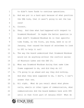 ·1· · · ·to didn't have funds to continue operations.
·2· ·Q.· And was put in a hard spot because of what position
·3· · · ·the DRA took, that it wasn't going to set the tax
·4· · · ·rate?
·5· ·A.· Correct.
·6· ·Q.· Okay.· And then what had happened with respect to
·7· · · ·Drummond Woodsum?· Or maybe the better question is
·8· · · ·what didn't Drummond Woodsum do in that specific
·9· · · ·time frame, so the first, you know, week or so of
10· · · ·January, that caused the board of selectmen to look
11· · · ·to DTC to help it out?
12· ·A.· The way the board understood that Drummond Woodsum
13· · · ·would not do anything without the conflict waiver
14· · · ·of Mountain Lakes and the SAU 23.
15· ·Q.· What was Drummond Woodsum during that same time
16· · · ·frame supposed to do, and did they do it?
17· ·A.· I'm going to go ahead and say they did nothing.
18· · · ·And what they were supposed to do, I don't, I can't
19· · · ·answer that one.
20· ·Q.· All right.· What do you recall about what phone
21· · · ·calls, emails or other types of communication, what
22· · · ·communications did the board members have with DTC
23· · · ·until in that first part of January 2022?· What do
KEVIN KNAPP
Town of Haverhill vs Donahue Tucker & Ciandella
May 21, 2024
800.211.DEPO (3376)
EsquireSolutions.com
KEVIN KNAPP
Town of Haverhill vs Donahue Tucker & Ciandella
May 21, 2024
15
800.211.DEPO (3376)
EsquireSolutions.comYVer1f
 