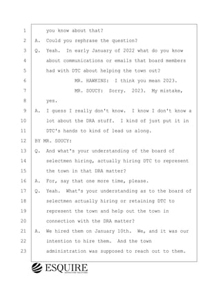 ·1· · · ·you know about that?
·2· ·A.· Could you rephrase the question?
·3· ·Q.· Yeah.· In early January of 2022 what do you know
·4· · · ·about communications or emails that board members
·5· · · ·had with DTC about helping the town out?
·6· · · · · · · · ·MR. HAWKINS:· I think you mean 2023.
·7· · · · · · · · ·MR. SOUCY:· Sorry.· 2023.· My mistake,
·8· · · ·yes.
·9· ·A.· I guess I really don't know.· I know I don't know a
10· · · ·lot about the DRA stuff.· I kind of just put it in
11· · · ·DTC's hands to kind of lead us along.
12· ·BY MR. SOUCY:
13· ·Q.· And what's your understanding of the board of
14· · · ·selectmen hiring, actually hiring DTC to represent
15· · · ·the town in that DRA matter?
16· ·A.· For, say that one more time, please.
17· ·Q.· Yeah.· What's your understanding as to the board of
18· · · ·selectmen actually hiring or retaining DTC to
19· · · ·represent the town and help out the town in
20· · · ·connection with the DRA matter?
21· ·A.· We hired them on January 10th.· We, and it was our
22· · · ·intention to hire them.· And the town
23· · · ·administration was supposed to reach out to them.
KEVIN KNAPP
Town of Haverhill vs Donahue Tucker & Ciandella
May 21, 2024
800.211.DEPO (3376)
EsquireSolutions.com
KEVIN KNAPP
Town of Haverhill vs Donahue Tucker & Ciandella
May 21, 2024
16
800.211.DEPO (3376)
EsquireSolutions.comYVer1f
 