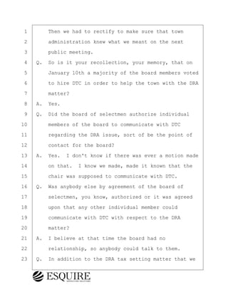 ·1· · · ·Then we had to rectify to make sure that town
·2· · · ·administration knew what we meant on the next
·3· · · ·public meeting.
·4· ·Q.· So is it your recollection, your memory, that on
·5· · · ·January 10th a majority of the board members voted
·6· · · ·to hire DTC in order to help the town with the DRA
·7· · · ·matter?
·8· ·A.· Yes.
·9· ·Q.· Did the board of selectmen authorize individual
10· · · ·members of the board to communicate with DTC
11· · · ·regarding the DRA issue, sort of be the point of
12· · · ·contact for the board?
13· ·A.· Yes.· I don't know if there was ever a motion made
14· · · ·on that.· I know we made, made it known that the
15· · · ·chair was supposed to communicate with DTC.
16· ·Q.· Was anybody else by agreement of the board of
17· · · ·selectmen, you know, authorized or it was agreed
18· · · ·upon that any other individual member could
19· · · ·communicate with DTC with respect to the DRA
20· · · ·matter?
21· ·A.· I believe at that time the board had no
22· · · ·relationship, so anybody could talk to them.
23· ·Q.· In addition to the DRA tax setting matter that we
KEVIN KNAPP
Town of Haverhill vs Donahue Tucker & Ciandella
May 21, 2024
800.211.DEPO (3376)
EsquireSolutions.com
KEVIN KNAPP
Town of Haverhill vs Donahue Tucker & Ciandella
May 21, 2024
17
800.211.DEPO (3376)
EsquireSolutions.comYVer1f
 
