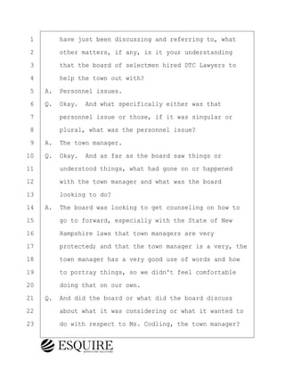 ·1· · · ·have just been discussing and referring to, what
·2· · · ·other matters, if any, is it your understanding
·3· · · ·that the board of selectmen hired DTC Lawyers to
·4· · · ·help the town out with?
·5· ·A.· Personnel issues.
·6· ·Q.· Okay.· And what specifically either was that
·7· · · ·personnel issue or those, if it was singular or
·8· · · ·plural, what was the personnel issue?
·9· ·A.· The town manager.
10· ·Q.· Okay.· And as far as the board saw things or
11· · · ·understood things, what had gone on or happened
12· · · ·with the town manager and what was the board
13· · · ·looking to do?
14· ·A.· The board was looking to get counseling on how to
15· · · ·go to forward, especially with the State of New
16· · · ·Hampshire laws that town managers are very
17· · · ·protected; and that the town manager is a very, the
18· · · ·town manager has a very good use of words and how
19· · · ·to portray things, so we didn't feel comfortable
20· · · ·doing that on our own.
21· ·Q.· And did the board or what did the board discuss
22· · · ·about what it was considering or what it wanted to
23· · · ·do with respect to Ms. Codling, the town manager?
KEVIN KNAPP
Town of Haverhill vs Donahue Tucker & Ciandella
May 21, 2024
800.211.DEPO (3376)
EsquireSolutions.com
KEVIN KNAPP
Town of Haverhill vs Donahue Tucker & Ciandella
May 21, 2024
18
800.211.DEPO (3376)
EsquireSolutions.comYVer1f
 