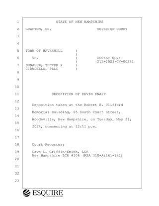 ·1· · · · · · · · ·STATE OF NEW HAMPSHIRE
·2· ·GRAFTON, SS.· · · · · · · · · · ·SUPERIOR COURT
·3
·4
·5· ·TOWN OF HAVERHILL· · · )
· · · · · · · · · · · · · · )
·6· · · VS.· · · · · · · · ·)· · · · ·DOCKET NO.:
· · · · · · · · · · · · · · )· · · · ·215-2023-CV-00241
·7· ·DONAHUE, TUCKER &· · · )
· · ·CIANDELLA, PLLC· · · · )
·8
·9
10
11· · · · · · · ·DEPOSITION OF KEVIN KNAPP
12
· · · · Deposition taken at the Robert E. Clifford
13
· · · · Memorial Building, 65 South Court Street,
14
· · · · Woodsville, New Hampshire, on Tuesday, May 21,
15
· · · · 2024, commencing at 12:11 p.m.
16
17
18· · · Court Reporter:
19· · · Dawn L. Griffin-Smith, LCR
· · · · New Hampshire LCR #108 (RSA 310-A:161-181)
20
21
22
23
KEVIN KNAPP
Town of Haverhill vs Donahue Tucker & Ciandella
May 21, 2024
800.211.DEPO (3376)
EsquireSolutions.com
KEVIN KNAPP
Town of Haverhill vs Donahue Tucker & Ciandella
May 21, 2024
1
800.211.DEPO (3376)
EsquireSolutions.com
 