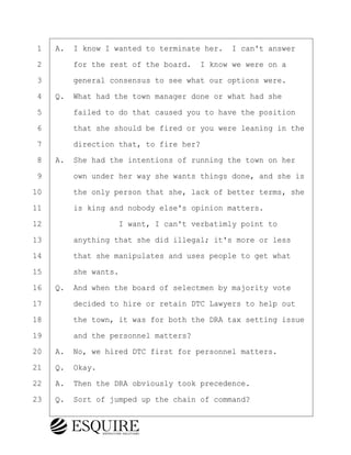 ·1· ·A.· I know I wanted to terminate her.· I can't answer
·2· · · ·for the rest of the board.· I know we were on a
·3· · · ·general consensus to see what our options were.
·4· ·Q.· What had the town manager done or what had she
·5· · · ·failed to do that caused you to have the position
·6· · · ·that she should be fired or you were leaning in the
·7· · · ·direction that, to fire her?
·8· ·A.· She had the intentions of running the town on her
·9· · · ·own under her way she wants things done, and she is
10· · · ·the only person that she, lack of better terms, she
11· · · ·is king and nobody else's opinion matters.
12· · · · · · · · ·I want, I can't verbatimly point to
13· · · ·anything that she did illegal; it's more or less
14· · · ·that she manipulates and uses people to get what
15· · · ·she wants.
16· ·Q.· And when the board of selectmen by majority vote
17· · · ·decided to hire or retain DTC Lawyers to help out
18· · · ·the town, it was for both the DRA tax setting issue
19· · · ·and the personnel matters?
20· ·A.· No, we hired DTC first for personnel matters.
21· ·Q.· Okay.
22· ·A.· Then the DRA obviously took precedence.
23· ·Q.· Sort of jumped up the chain of command?
KEVIN KNAPP
Town of Haverhill vs Donahue Tucker & Ciandella
May 21, 2024
800.211.DEPO (3376)
EsquireSolutions.com
KEVIN KNAPP
Town of Haverhill vs Donahue Tucker & Ciandella
May 21, 2024
19
800.211.DEPO (3376)
EsquireSolutions.comYVer1f
 