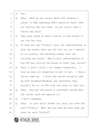·1· ·A.· Yes.
·2· ·Q.· Okay.· What do you recall about DTC sending a
·3· · · ·letter to DRA regarding DRA's position about them
·4· · · ·not setting the tax rate?· Do you recall that a
·5· · · ·letter was sent?
·6· ·A.· They were asked to send a letter to ask firmly to
·7· · · ·set the tax rate.
·8· ·Q.· So when you say "firmly," your own understanding in
·9· · · ·your own words, what was the sort of, as I explain
10· · · ·it to clients, the marching orders that the
11· · · ·attorney was given?· What's your understanding of
12· · · ·how DTC was told by the board to craft that letter?
13· ·A.· That, I don't think I can answer verbatimly. I
14· · · ·know we were all desperate to get it set.· I know a
15· · · ·letter came up.· I think the letter actually came
16· · · ·up with Drummond Woodsum, but obviously they
17· · · ·wouldn't do it, so DTC took the reins on that one.
18· ·Q.· Okay.· And did the board of selectmen review what
19· · · ·the letter said and approve it?
20· ·A.· I don't remember.
21· ·Q.· Okay.· In your prior answer you said, you used the
22· · · ·word "firmly."· What did you mean by that when you
23· · · ·used the word "firmly"?
KEVIN KNAPP
Town of Haverhill vs Donahue Tucker & Ciandella
May 21, 2024
800.211.DEPO (3376)
EsquireSolutions.com
KEVIN KNAPP
Town of Haverhill vs Donahue Tucker & Ciandella
May 21, 2024
20
800.211.DEPO (3376)
EsquireSolutions.comYVer1f
 