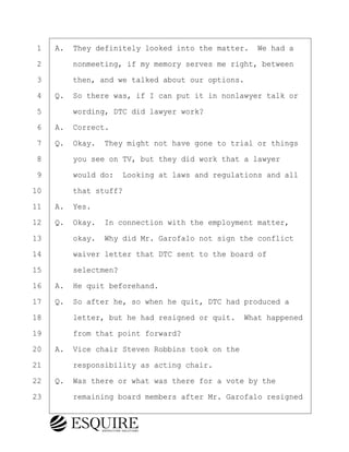 ·1· ·A.· They definitely looked into the matter.· We had a
·2· · · ·nonmeeting, if my memory serves me right, between
·3· · · ·then, and we talked about our options.
·4· ·Q.· So there was, if I can put it in nonlawyer talk or
·5· · · ·wording, DTC did lawyer work?
·6· ·A.· Correct.
·7· ·Q.· Okay.· They might not have gone to trial or things
·8· · · ·you see on TV, but they did work that a lawyer
·9· · · ·would do:· Looking at laws and regulations and all
10· · · ·that stuff?
11· ·A.· Yes.
12· ·Q.· Okay.· In connection with the employment matter,
13· · · ·okay.· Why did Mr. Garofalo not sign the conflict
14· · · ·waiver letter that DTC sent to the board of
15· · · ·selectmen?
16· ·A.· He quit beforehand.
17· ·Q.· So after he, so when he quit, DTC had produced a
18· · · ·letter, but he had resigned or quit.· What happened
19· · · ·from that point forward?
20· ·A.· Vice chair Steven Robbins took on the
21· · · ·responsibility as acting chair.
22· ·Q.· Was there or what was there for a vote by the
23· · · ·remaining board members after Mr. Garofalo resigned
KEVIN KNAPP
Town of Haverhill vs Donahue Tucker & Ciandella
May 21, 2024
800.211.DEPO (3376)
EsquireSolutions.com
KEVIN KNAPP
Town of Haverhill vs Donahue Tucker & Ciandella
May 21, 2024
22
800.211.DEPO (3376)
EsquireSolutions.comYVer1f
 