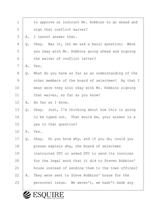 ·1· · · ·to approve or instruct Mr. Robbins to go ahead and
·2· · · ·sign that conflict waiver?
·3· ·A.· I cannot answer that.
·4· ·Q.· Okay.· Was it, let me ask a basic question:· Were
·5· · · ·you okay with Mr. Robbins going ahead and signing
·6· · · ·the waiver of conflict letter?
·7· ·A.· Yes.
·8· ·Q.· What do you have as far as an understanding of the
·9· · · ·other members of the board of selectmen?· By that I
10· · · ·mean were they also okay with Mr. Robbins signing
11· · · ·that waiver, as far as you know?
12· ·A.· As far as I know.
13· ·Q.· Okay.· Just, I'm thinking about how this is going
14· · · ·to be typed out.· That would be, your answer is a
15· · · ·yes to that question?
16· ·A.· Yes.
17· ·Q.· Okay.· Do you know why, and if you do, could you
18· · · ·please explain why, the board of selectmen
19· · · ·instructed DTC or asked DTC to send its invoices
20· · · ·for the legal work that it did to Steven Robbins'
21· · · ·house instead of sending them to the town offices?
22· ·A.· They were sent to Steve Robbins' house for the
23· · · ·personnel issue.· We weren't, we hadn't made any
KEVIN KNAPP
Town of Haverhill vs Donahue Tucker & Ciandella
May 21, 2024
800.211.DEPO (3376)
EsquireSolutions.com
KEVIN KNAPP
Town of Haverhill vs Donahue Tucker & Ciandella
May 21, 2024
23
800.211.DEPO (3376)
EsquireSolutions.comYVer1f
 
