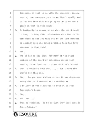 ·1· · · ·decisions on what to do with the personnel issue,
·2· · · ·meaning town manager, yet, so we didn't really want
·3· · · ·to let her know what was going on until we had a
·4· · · ·grasp on what we were doing.
·5· ·Q.· So basically to ensure or do what the board could
·6· · · ·to keep it, keep that information with the board,
·7· · · ·otherwise to not let that out to the town manager
·8· · · ·or anybody else who could probably tell the town
·9· · · ·manager; is that fair?
10· ·A.· Yes.
11· ·Q.· And as far as you know, how many of the other
12· · · ·members of the board of selectmen agreed with
13· · · ·sending those invoices to Steve Robbins's house?
14· ·A.· That, I couldn't tell you.· I, I don't have the
15· · · ·answer for that one.
16· ·Q.· Okay.· Do you know whether or not it was discussed
17· · · ·among the board members as to sending --
18· ·A.· I believe it was discussed to send it to Fred
19· · · ·Garoppolo's house.
20· ·Q.· Okay.
21· ·A.· And then ...
22· ·Q.· Then he resigned.· So by default they were sent to
23· · · ·Steve Robbins?
KEVIN KNAPP
Town of Haverhill vs Donahue Tucker & Ciandella
May 21, 2024
800.211.DEPO (3376)
EsquireSolutions.com
KEVIN KNAPP
Town of Haverhill vs Donahue Tucker & Ciandella
May 21, 2024
24
800.211.DEPO (3376)
EsquireSolutions.comYVer1f
 