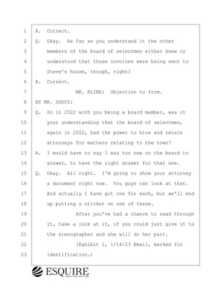 ·1· ·A.· Correct.
·2· ·Q.· Okay.· As far as you understand it the other
·3· · · ·members of the board of selectmen either knew or
·4· · · ·understood that those invoices were being sent to
·5· · · ·Steve's house, though, right?
·6· ·A.· Correct.
·7· · · · · · · · ·MR. KLINE:· Objection to form.
·8· ·BY MR. SOUCY:
·9· ·Q.· So in 2022 with you being a board member, was it
10· · · ·your understanding that the board of selectmen,
11· · · ·again in 2022, had the power to hire and retain
12· · · ·attorneys for matters relating to the town?
13· ·A.· I would have to say I was too new on the board to
14· · · ·answer, to have the right answer for that one.
15· ·Q.· Okay.· All right.· I'm going to show your attorney
16· · · ·a document right now.· You guys can look at that.
17· · · ·And actually I have got one for each, but we'll end
18· · · ·up putting a sticker on one of these.
19· · · · · · · · ·After you've had a chance to read through
20· · · ·it, take a look at it, if you could just give it to
21· · · ·the stenographer and she will do her part.
22· · · · · · · · ·(Exhibit 1, 1/14/23 Email, marked for
23· · · ·identification.)
KEVIN KNAPP
Town of Haverhill vs Donahue Tucker & Ciandella
May 21, 2024
800.211.DEPO (3376)
EsquireSolutions.com
KEVIN KNAPP
Town of Haverhill vs Donahue Tucker & Ciandella
May 21, 2024
25
800.211.DEPO (3376)
EsquireSolutions.comYVer1f
 