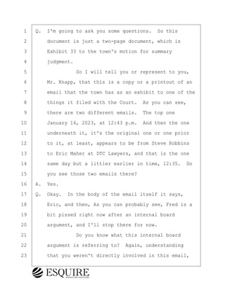 ·1· ·Q.· I'm going to ask you some questions.· So this
·2· · · ·document is just a two-page document, which is
·3· · · ·Exhibit 33 to the town's motion for summary
·4· · · ·judgment.
·5· · · · · · · · ·So I will tell you or represent to you,
·6· · · ·Mr. Knapp, that this is a copy or a printout of an
·7· · · ·email that the town has as an exhibit to one of the
·8· · · ·things it filed with the Court.· As you can see,
·9· · · ·there are two different emails.· The top one
10· · · ·January 14, 2023, at 12:43 p.m.· And then the one
11· · · ·underneath it, it's the original one or one prior
12· · · ·to it, at least, appears to be from Steve Robbins
13· · · ·to Eric Maher at DTC Lawyers, and that is the one
14· · · ·same day but a littler earlier in time, 12:35.· Do
15· · · ·you see those two emails there?
16· ·A.· Yes.
17· ·Q.· Okay.· In the body of the email itself it says,
18· · · ·Eric, and then, As you can probably see, Fred is a
19· · · ·bit pissed right now after an internal board
20· · · ·argument, and I'll stop there for now.
21· · · · · · · · ·Do you know what this internal board
22· · · ·argument is referring to?· Again, understanding
23· · · ·that you weren't directly involved in this email,
KEVIN KNAPP
Town of Haverhill vs Donahue Tucker & Ciandella
May 21, 2024
800.211.DEPO (3376)
EsquireSolutions.com
KEVIN KNAPP
Town of Haverhill vs Donahue Tucker & Ciandella
May 21, 2024
26
800.211.DEPO (3376)
EsquireSolutions.comYVer1f
 