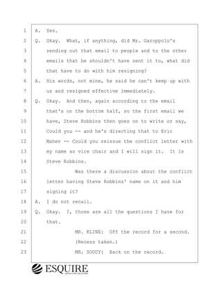 ·1· ·A.· Yes.
·2· ·Q.· Okay.· What, if anything, did Mr. Garoppolo's
·3· · · ·sending out that email to people and to the other
·4· · · ·emails that he shouldn't have sent it to, what did
·5· · · ·that have to do with him resigning?
·6· ·A.· His words, not mine, he said he can't keep up with
·7· · · ·us and resigned effective immediately.
·8· ·Q.· Okay.· And then, again according to the email
·9· · · ·that's on the bottom half, so the first email we
10· · · ·have, Steve Robbins then goes on to write or say,
11· · · ·Could you -- and he's directing that to Eric
12· · · ·Maher -- Could you reissue the conflict letter with
13· · · ·my name as vice chair and I will sign it.· It is
14· · · ·Steve Robbins.
15· · · · · · · · ·Was there a discussion about the conflict
16· · · ·letter having Steve Robbins' name on it and him
17· · · ·signing it?
18· ·A.· I do not recall.
19· ·Q.· Okay.· I, those are all the questions I have for
20· · · ·that.
21· · · · · · · · ·MR. KLINE:· Off the record for a second.
22· · · · · · · · ·(Recess taken.)
23· · · · · · · · ·MR. SOUCY:· Back on the record.
KEVIN KNAPP
Town of Haverhill vs Donahue Tucker & Ciandella
May 21, 2024
800.211.DEPO (3376)
EsquireSolutions.com
KEVIN KNAPP
Town of Haverhill vs Donahue Tucker & Ciandella
May 21, 2024
28
800.211.DEPO (3376)
EsquireSolutions.comYVer1f
 