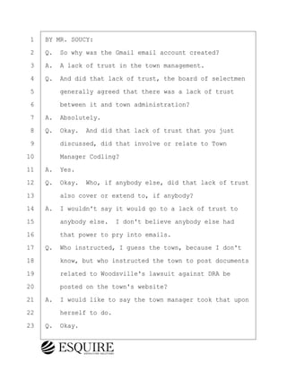 ·1· ·BY MR. SOUCY:
·2· ·Q.· So why was the Gmail email account created?
·3· ·A.· A lack of trust in the town management.
·4· ·Q.· And did that lack of trust, the board of selectmen
·5· · · ·generally agreed that there was a lack of trust
·6· · · ·between it and town administration?
·7· ·A.· Absolutely.
·8· ·Q.· Okay.· And did that lack of trust that you just
·9· · · ·discussed, did that involve or relate to Town
10· · · ·Manager Codling?
11· ·A.· Yes.
12· ·Q.· Okay.· Who, if anybody else, did that lack of trust
13· · · ·also cover or extend to, if anybody?
14· ·A.· I wouldn't say it would go to a lack of trust to
15· · · ·anybody else.· I don't believe anybody else had
16· · · ·that power to pry into emails.
17· ·Q.· Who instructed, I guess the town, because I don't
18· · · ·know, but who instructed the town to post documents
19· · · ·related to Woodsville's lawsuit against DRA be
20· · · ·posted on the town's website?
21· ·A.· I would like to say the town manager took that upon
22· · · ·herself to do.
23· ·Q.· Okay.
KEVIN KNAPP
Town of Haverhill vs Donahue Tucker & Ciandella
May 21, 2024
800.211.DEPO (3376)
EsquireSolutions.com
KEVIN KNAPP
Town of Haverhill vs Donahue Tucker & Ciandella
May 21, 2024
29
800.211.DEPO (3376)
EsquireSolutions.comYVer1f
 